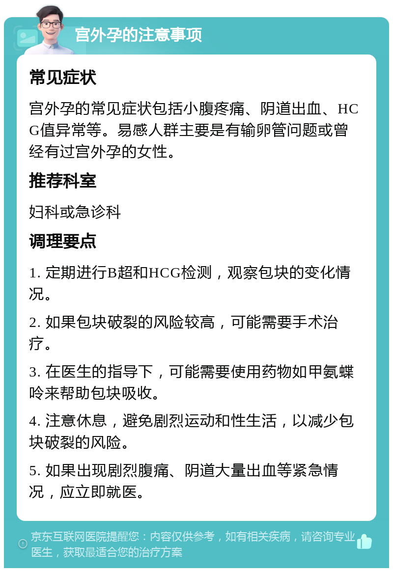 宫外孕的注意事项 常见症状 宫外孕的常见症状包括小腹疼痛、阴道出血、HCG值异常等。易感人群主要是有输卵管问题或曾经有过宫外孕的女性。 推荐科室 妇科或急诊科 调理要点 1. 定期进行B超和HCG检测，观察包块的变化情况。 2. 如果包块破裂的风险较高，可能需要手术治疗。 3. 在医生的指导下，可能需要使用药物如甲氨蝶呤来帮助包块吸收。 4. 注意休息，避免剧烈运动和性生活，以减少包块破裂的风险。 5. 如果出现剧烈腹痛、阴道大量出血等紧急情况，应立即就医。