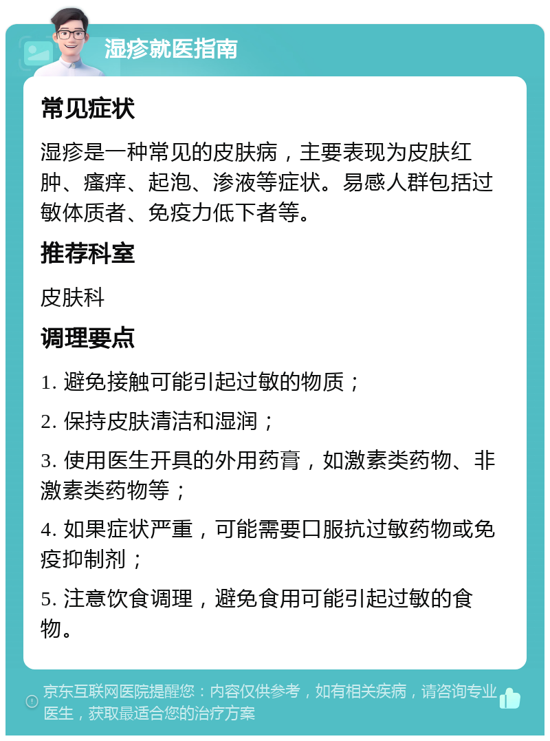 湿疹就医指南 常见症状 湿疹是一种常见的皮肤病，主要表现为皮肤红肿、瘙痒、起泡、渗液等症状。易感人群包括过敏体质者、免疫力低下者等。 推荐科室 皮肤科 调理要点 1. 避免接触可能引起过敏的物质； 2. 保持皮肤清洁和湿润； 3. 使用医生开具的外用药膏，如激素类药物、非激素类药物等； 4. 如果症状严重，可能需要口服抗过敏药物或免疫抑制剂； 5. 注意饮食调理，避免食用可能引起过敏的食物。