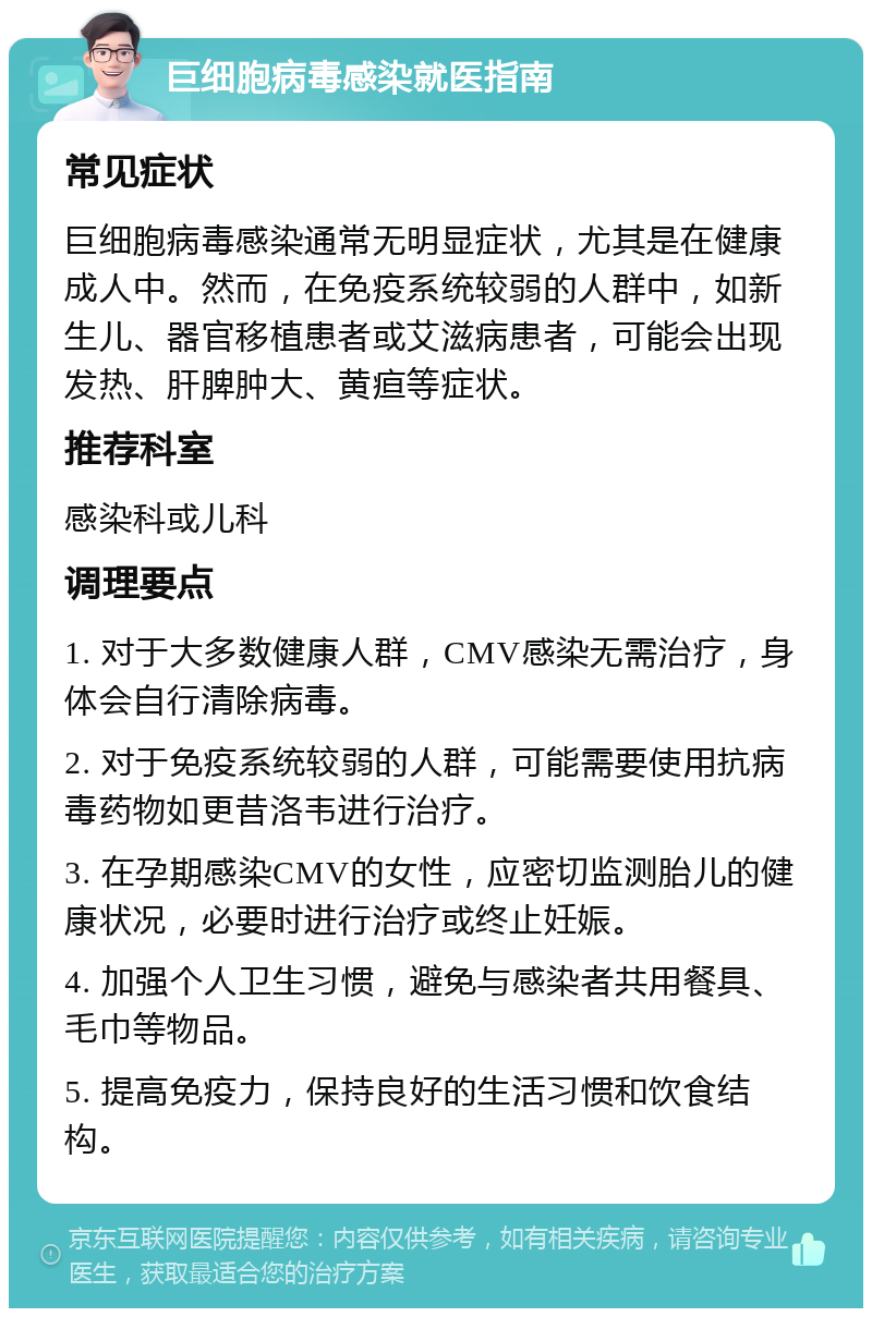 巨细胞病毒感染就医指南 常见症状 巨细胞病毒感染通常无明显症状，尤其是在健康成人中。然而，在免疫系统较弱的人群中，如新生儿、器官移植患者或艾滋病患者，可能会出现发热、肝脾肿大、黄疸等症状。 推荐科室 感染科或儿科 调理要点 1. 对于大多数健康人群，CMV感染无需治疗，身体会自行清除病毒。 2. 对于免疫系统较弱的人群，可能需要使用抗病毒药物如更昔洛韦进行治疗。 3. 在孕期感染CMV的女性，应密切监测胎儿的健康状况，必要时进行治疗或终止妊娠。 4. 加强个人卫生习惯，避免与感染者共用餐具、毛巾等物品。 5. 提高免疫力，保持良好的生活习惯和饮食结构。