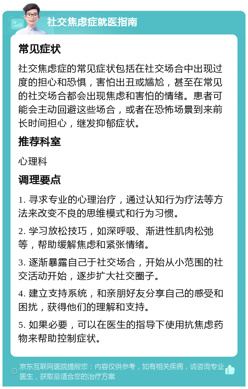 社交焦虑症就医指南 常见症状 社交焦虑症的常见症状包括在社交场合中出现过度的担心和恐惧，害怕出丑或尴尬，甚至在常见的社交场合都会出现焦虑和害怕的情绪。患者可能会主动回避这些场合，或者在恐怖场景到来前长时间担心，继发抑郁症状。 推荐科室 心理科 调理要点 1. 寻求专业的心理治疗，通过认知行为疗法等方法来改变不良的思维模式和行为习惯。 2. 学习放松技巧，如深呼吸、渐进性肌肉松弛等，帮助缓解焦虑和紧张情绪。 3. 逐渐暴露自己于社交场合，开始从小范围的社交活动开始，逐步扩大社交圈子。 4. 建立支持系统，和亲朋好友分享自己的感受和困扰，获得他们的理解和支持。 5. 如果必要，可以在医生的指导下使用抗焦虑药物来帮助控制症状。