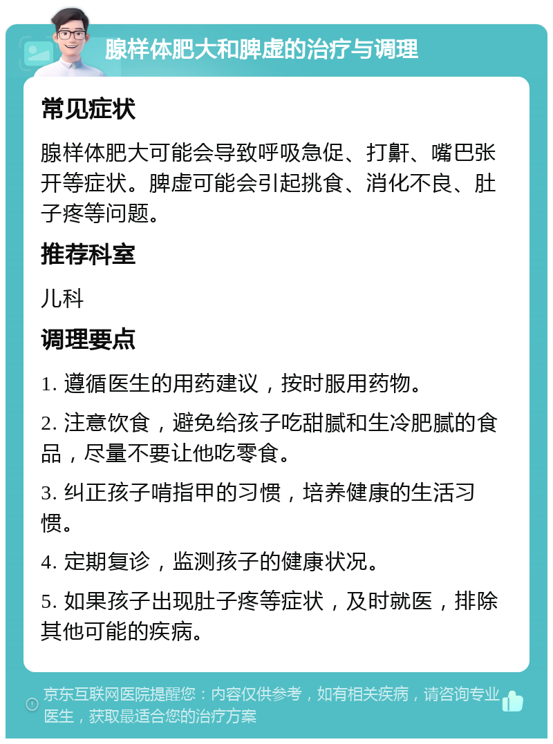 腺样体肥大和脾虚的治疗与调理 常见症状 腺样体肥大可能会导致呼吸急促、打鼾、嘴巴张开等症状。脾虚可能会引起挑食、消化不良、肚子疼等问题。 推荐科室 儿科 调理要点 1. 遵循医生的用药建议，按时服用药物。 2. 注意饮食，避免给孩子吃甜腻和生冷肥腻的食品，尽量不要让他吃零食。 3. 纠正孩子啃指甲的习惯，培养健康的生活习惯。 4. 定期复诊，监测孩子的健康状况。 5. 如果孩子出现肚子疼等症状，及时就医，排除其他可能的疾病。