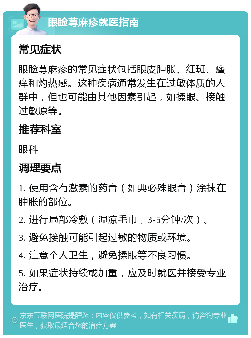 眼睑荨麻疹就医指南 常见症状 眼睑荨麻疹的常见症状包括眼皮肿胀、红斑、瘙痒和灼热感。这种疾病通常发生在过敏体质的人群中，但也可能由其他因素引起，如揉眼、接触过敏原等。 推荐科室 眼科 调理要点 1. 使用含有激素的药膏（如典必殊眼膏）涂抹在肿胀的部位。 2. 进行局部冷敷（湿凉毛巾，3-5分钟/次）。 3. 避免接触可能引起过敏的物质或环境。 4. 注意个人卫生，避免揉眼等不良习惯。 5. 如果症状持续或加重，应及时就医并接受专业治疗。