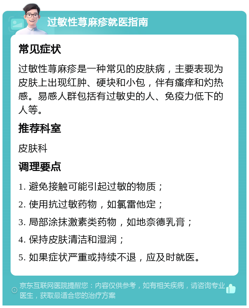 过敏性荨麻疹就医指南 常见症状 过敏性荨麻疹是一种常见的皮肤病，主要表现为皮肤上出现红肿、硬块和小包，伴有瘙痒和灼热感。易感人群包括有过敏史的人、免疫力低下的人等。 推荐科室 皮肤科 调理要点 1. 避免接触可能引起过敏的物质； 2. 使用抗过敏药物，如氯雷他定； 3. 局部涂抹激素类药物，如地奈德乳膏； 4. 保持皮肤清洁和湿润； 5. 如果症状严重或持续不退，应及时就医。