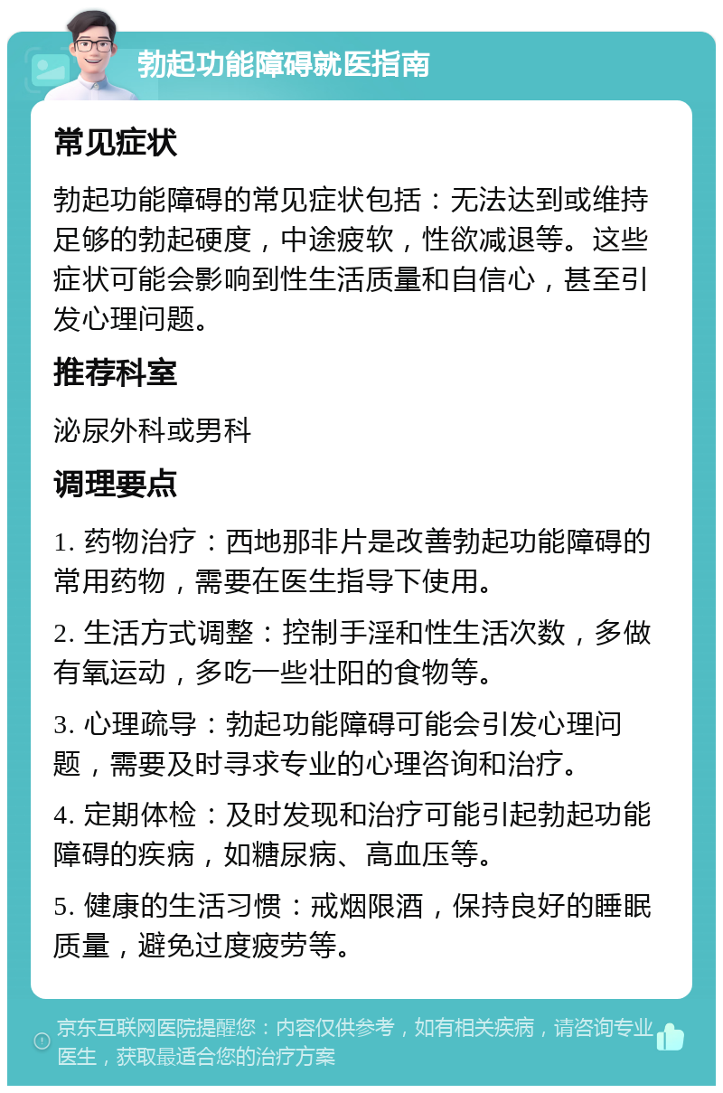 勃起功能障碍就医指南 常见症状 勃起功能障碍的常见症状包括：无法达到或维持足够的勃起硬度，中途疲软，性欲减退等。这些症状可能会影响到性生活质量和自信心，甚至引发心理问题。 推荐科室 泌尿外科或男科 调理要点 1. 药物治疗：西地那非片是改善勃起功能障碍的常用药物，需要在医生指导下使用。 2. 生活方式调整：控制手淫和性生活次数，多做有氧运动，多吃一些壮阳的食物等。 3. 心理疏导：勃起功能障碍可能会引发心理问题，需要及时寻求专业的心理咨询和治疗。 4. 定期体检：及时发现和治疗可能引起勃起功能障碍的疾病，如糖尿病、高血压等。 5. 健康的生活习惯：戒烟限酒，保持良好的睡眠质量，避免过度疲劳等。