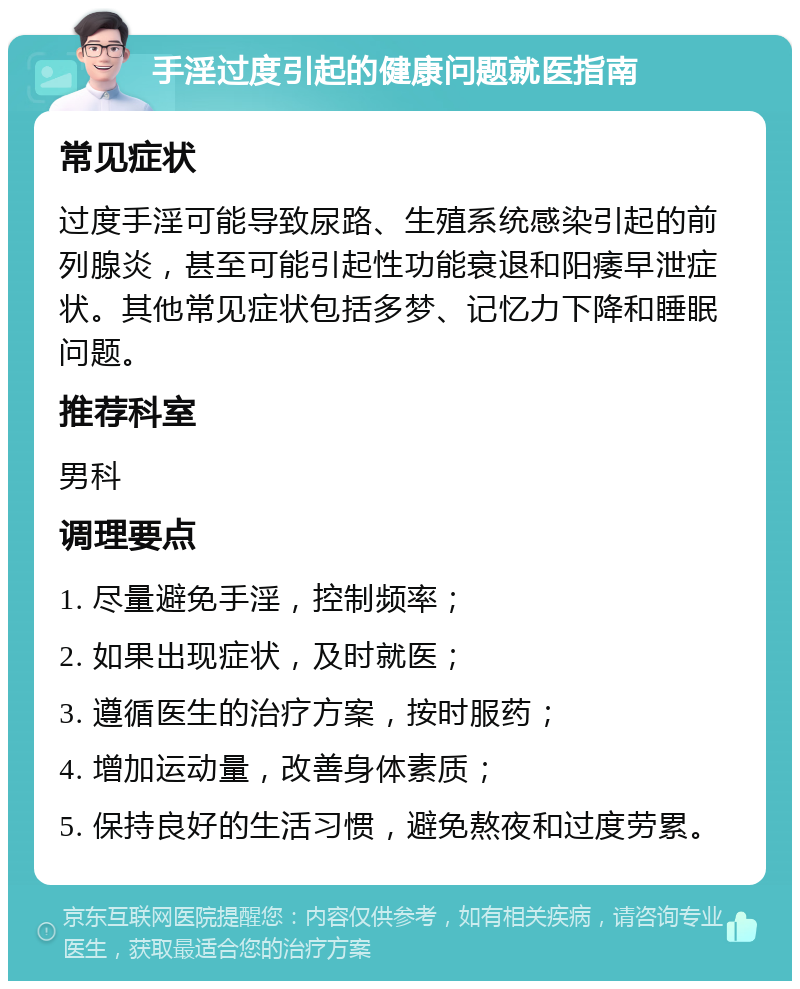 手淫过度引起的健康问题就医指南 常见症状 过度手淫可能导致尿路、生殖系统感染引起的前列腺炎，甚至可能引起性功能衰退和阳痿早泄症状。其他常见症状包括多梦、记忆力下降和睡眠问题。 推荐科室 男科 调理要点 1. 尽量避免手淫，控制频率； 2. 如果出现症状，及时就医； 3. 遵循医生的治疗方案，按时服药； 4. 增加运动量，改善身体素质； 5. 保持良好的生活习惯，避免熬夜和过度劳累。