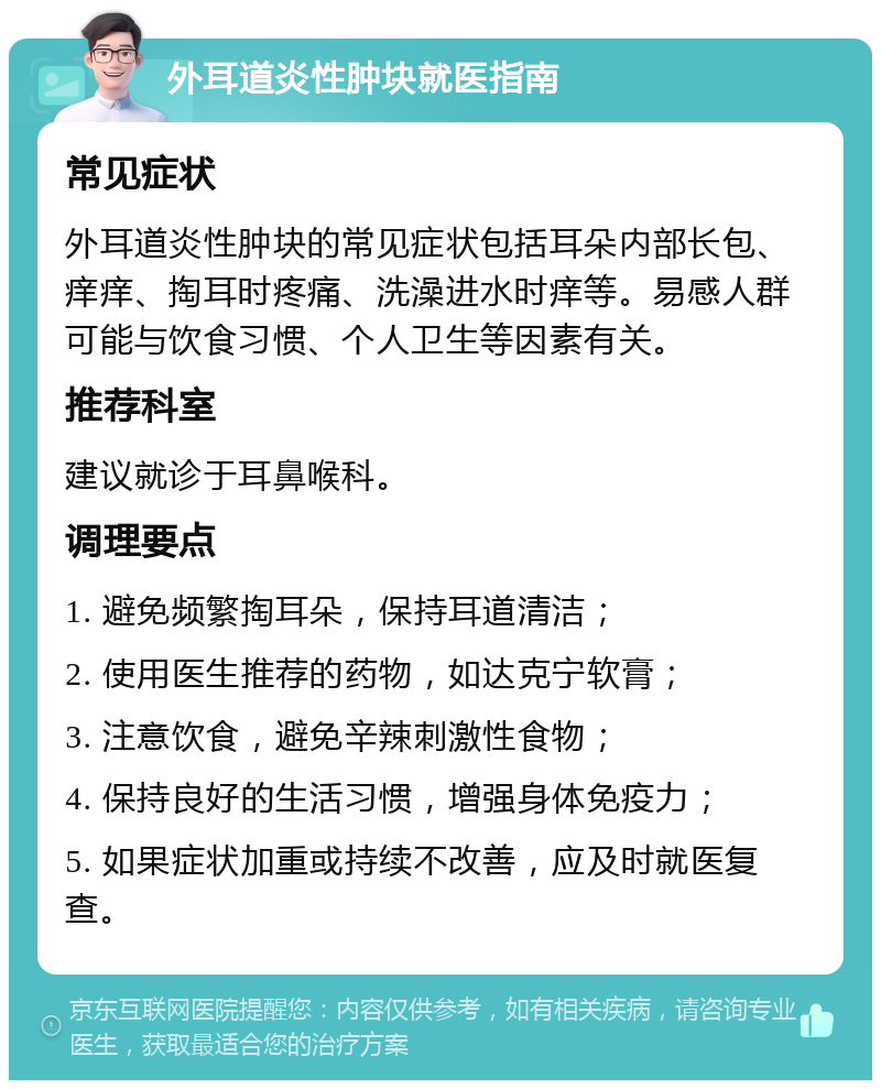 外耳道炎性肿块就医指南 常见症状 外耳道炎性肿块的常见症状包括耳朵内部长包、痒痒、掏耳时疼痛、洗澡进水时痒等。易感人群可能与饮食习惯、个人卫生等因素有关。 推荐科室 建议就诊于耳鼻喉科。 调理要点 1. 避免频繁掏耳朵，保持耳道清洁； 2. 使用医生推荐的药物，如达克宁软膏； 3. 注意饮食，避免辛辣刺激性食物； 4. 保持良好的生活习惯，增强身体免疫力； 5. 如果症状加重或持续不改善，应及时就医复查。