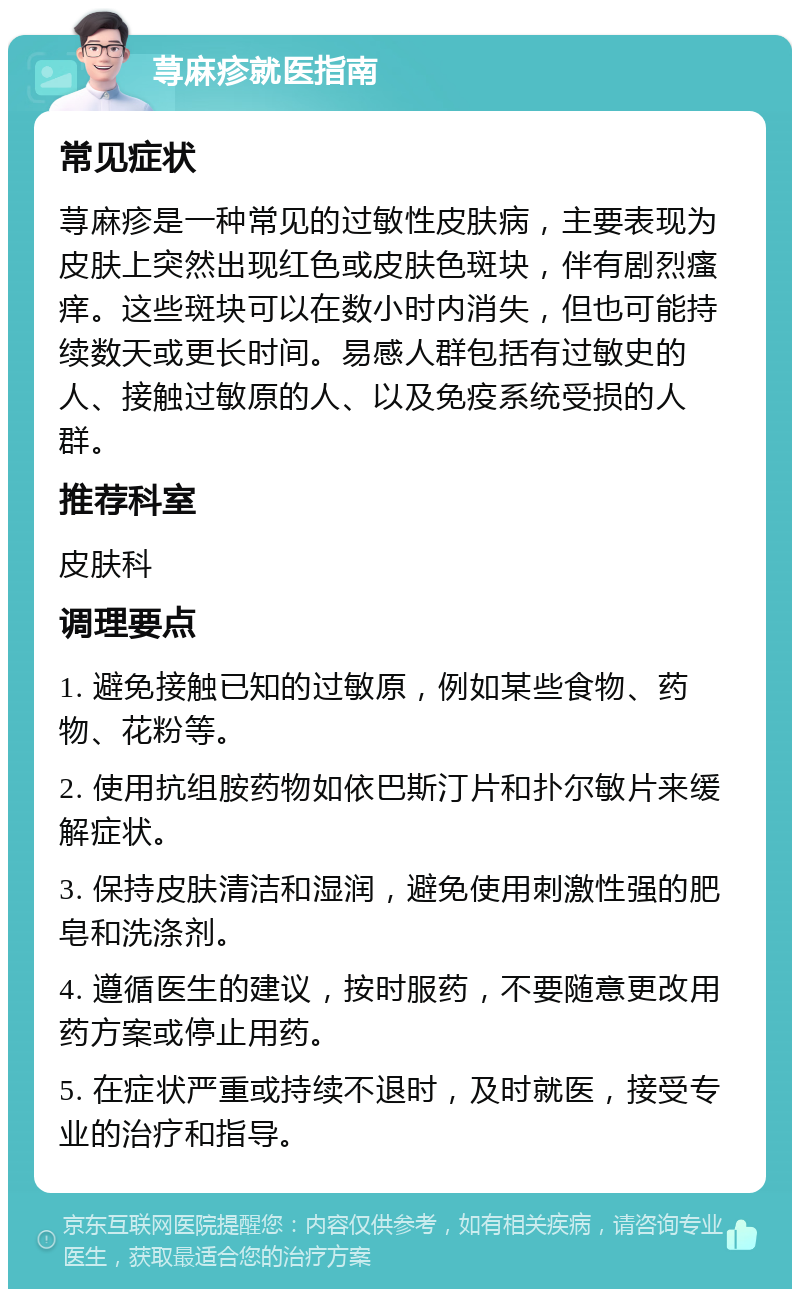 荨麻疹就医指南 常见症状 荨麻疹是一种常见的过敏性皮肤病，主要表现为皮肤上突然出现红色或皮肤色斑块，伴有剧烈瘙痒。这些斑块可以在数小时内消失，但也可能持续数天或更长时间。易感人群包括有过敏史的人、接触过敏原的人、以及免疫系统受损的人群。 推荐科室 皮肤科 调理要点 1. 避免接触已知的过敏原，例如某些食物、药物、花粉等。 2. 使用抗组胺药物如依巴斯汀片和扑尔敏片来缓解症状。 3. 保持皮肤清洁和湿润，避免使用刺激性强的肥皂和洗涤剂。 4. 遵循医生的建议，按时服药，不要随意更改用药方案或停止用药。 5. 在症状严重或持续不退时，及时就医，接受专业的治疗和指导。