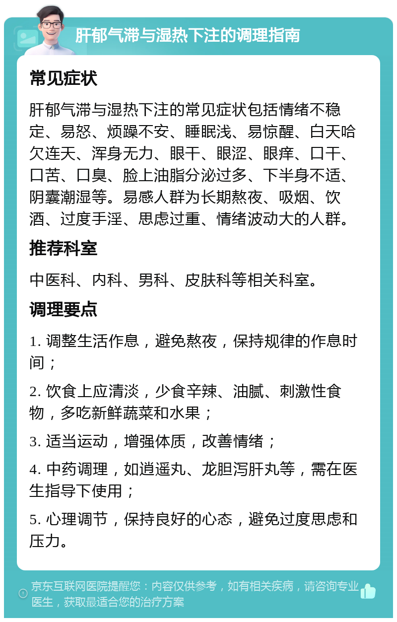 肝郁气滞与湿热下注的调理指南 常见症状 肝郁气滞与湿热下注的常见症状包括情绪不稳定、易怒、烦躁不安、睡眠浅、易惊醒、白天哈欠连天、浑身无力、眼干、眼涩、眼痒、口干、口苦、口臭、脸上油脂分泌过多、下半身不适、阴囊潮湿等。易感人群为长期熬夜、吸烟、饮酒、过度手淫、思虑过重、情绪波动大的人群。 推荐科室 中医科、内科、男科、皮肤科等相关科室。 调理要点 1. 调整生活作息，避免熬夜，保持规律的作息时间； 2. 饮食上应清淡，少食辛辣、油腻、刺激性食物，多吃新鲜蔬菜和水果； 3. 适当运动，增强体质，改善情绪； 4. 中药调理，如逍遥丸、龙胆泻肝丸等，需在医生指导下使用； 5. 心理调节，保持良好的心态，避免过度思虑和压力。