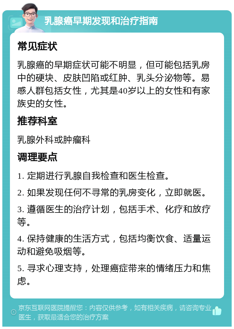 乳腺癌早期发现和治疗指南 常见症状 乳腺癌的早期症状可能不明显，但可能包括乳房中的硬块、皮肤凹陷或红肿、乳头分泌物等。易感人群包括女性，尤其是40岁以上的女性和有家族史的女性。 推荐科室 乳腺外科或肿瘤科 调理要点 1. 定期进行乳腺自我检查和医生检查。 2. 如果发现任何不寻常的乳房变化，立即就医。 3. 遵循医生的治疗计划，包括手术、化疗和放疗等。 4. 保持健康的生活方式，包括均衡饮食、适量运动和避免吸烟等。 5. 寻求心理支持，处理癌症带来的情绪压力和焦虑。