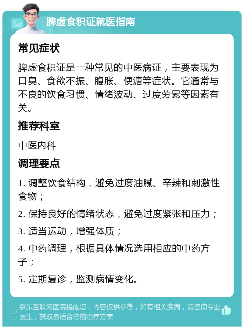 脾虚食积证就医指南 常见症状 脾虚食积证是一种常见的中医病证，主要表现为口臭、食欲不振、腹胀、便溏等症状。它通常与不良的饮食习惯、情绪波动、过度劳累等因素有关。 推荐科室 中医内科 调理要点 1. 调整饮食结构，避免过度油腻、辛辣和刺激性食物； 2. 保持良好的情绪状态，避免过度紧张和压力； 3. 适当运动，增强体质； 4. 中药调理，根据具体情况选用相应的中药方子； 5. 定期复诊，监测病情变化。