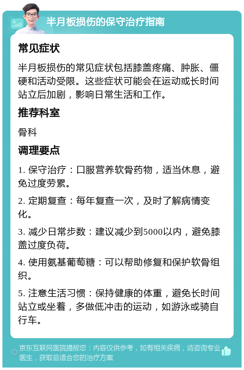 半月板损伤的保守治疗指南 常见症状 半月板损伤的常见症状包括膝盖疼痛、肿胀、僵硬和活动受限。这些症状可能会在运动或长时间站立后加剧，影响日常生活和工作。 推荐科室 骨科 调理要点 1. 保守治疗：口服营养软骨药物，适当休息，避免过度劳累。 2. 定期复查：每年复查一次，及时了解病情变化。 3. 减少日常步数：建议减少到5000以内，避免膝盖过度负荷。 4. 使用氨基葡萄糖：可以帮助修复和保护软骨组织。 5. 注意生活习惯：保持健康的体重，避免长时间站立或坐着，多做低冲击的运动，如游泳或骑自行车。