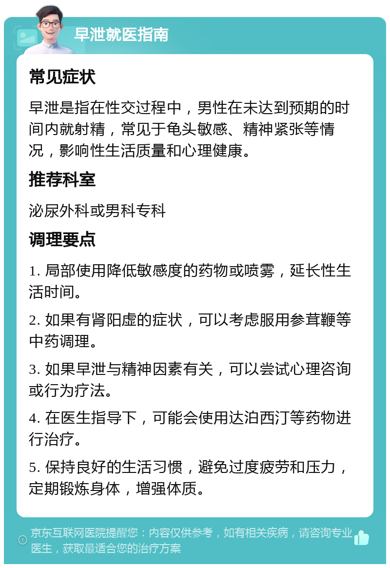 早泄就医指南 常见症状 早泄是指在性交过程中，男性在未达到预期的时间内就射精，常见于龟头敏感、精神紧张等情况，影响性生活质量和心理健康。 推荐科室 泌尿外科或男科专科 调理要点 1. 局部使用降低敏感度的药物或喷雾，延长性生活时间。 2. 如果有肾阳虚的症状，可以考虑服用参茸鞭等中药调理。 3. 如果早泄与精神因素有关，可以尝试心理咨询或行为疗法。 4. 在医生指导下，可能会使用达泊西汀等药物进行治疗。 5. 保持良好的生活习惯，避免过度疲劳和压力，定期锻炼身体，增强体质。