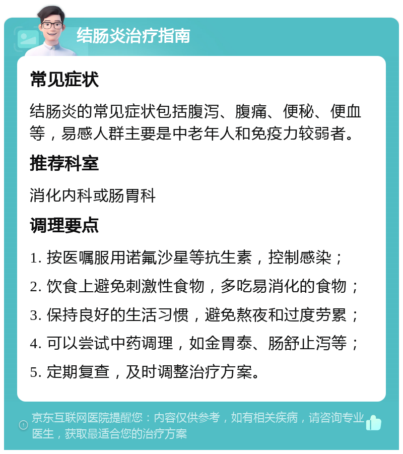 结肠炎治疗指南 常见症状 结肠炎的常见症状包括腹泻、腹痛、便秘、便血等，易感人群主要是中老年人和免疫力较弱者。 推荐科室 消化内科或肠胃科 调理要点 1. 按医嘱服用诺氟沙星等抗生素，控制感染； 2. 饮食上避免刺激性食物，多吃易消化的食物； 3. 保持良好的生活习惯，避免熬夜和过度劳累； 4. 可以尝试中药调理，如金胃泰、肠舒止泻等； 5. 定期复查，及时调整治疗方案。