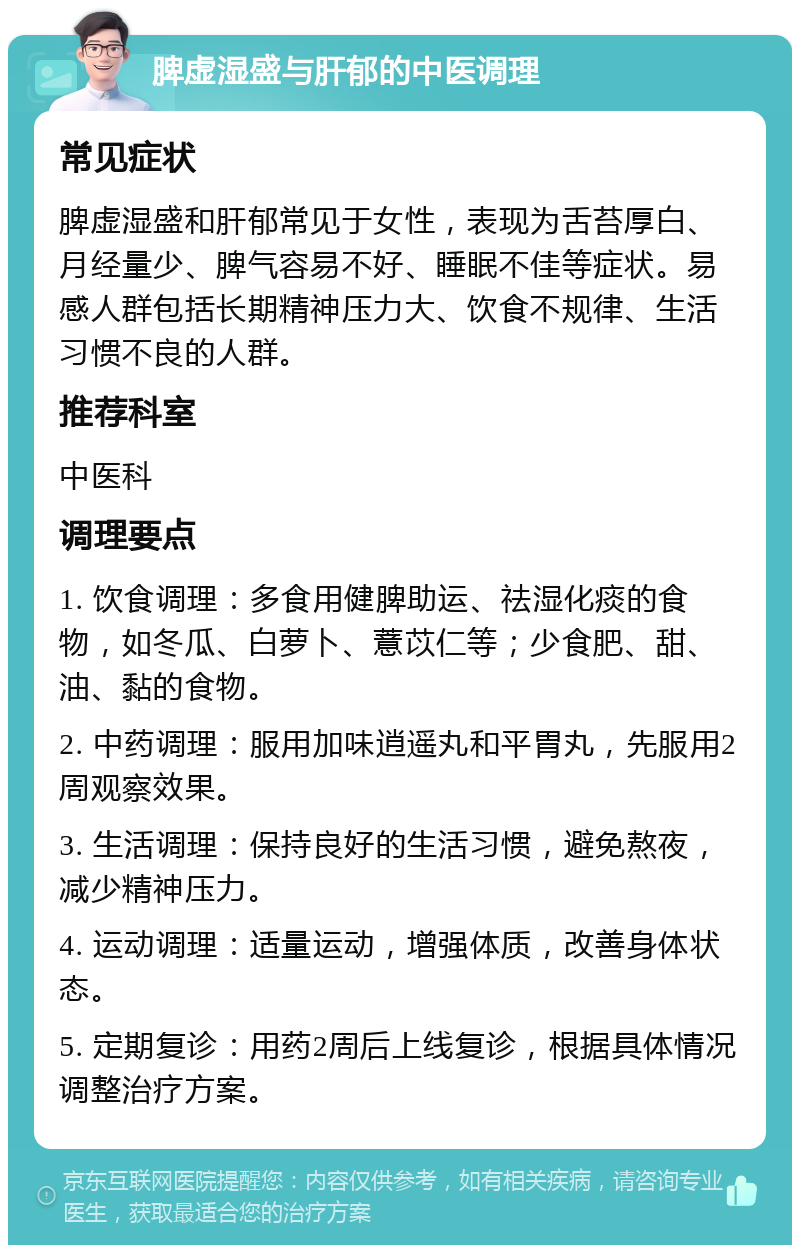 脾虚湿盛与肝郁的中医调理 常见症状 脾虚湿盛和肝郁常见于女性，表现为舌苔厚白、月经量少、脾气容易不好、睡眠不佳等症状。易感人群包括长期精神压力大、饮食不规律、生活习惯不良的人群。 推荐科室 中医科 调理要点 1. 饮食调理：多食用健脾助运、祛湿化痰的食物，如冬瓜、白萝卜、薏苡仁等；少食肥、甜、油、黏的食物。 2. 中药调理：服用加味逍遥丸和平胃丸，先服用2周观察效果。 3. 生活调理：保持良好的生活习惯，避免熬夜，减少精神压力。 4. 运动调理：适量运动，增强体质，改善身体状态。 5. 定期复诊：用药2周后上线复诊，根据具体情况调整治疗方案。