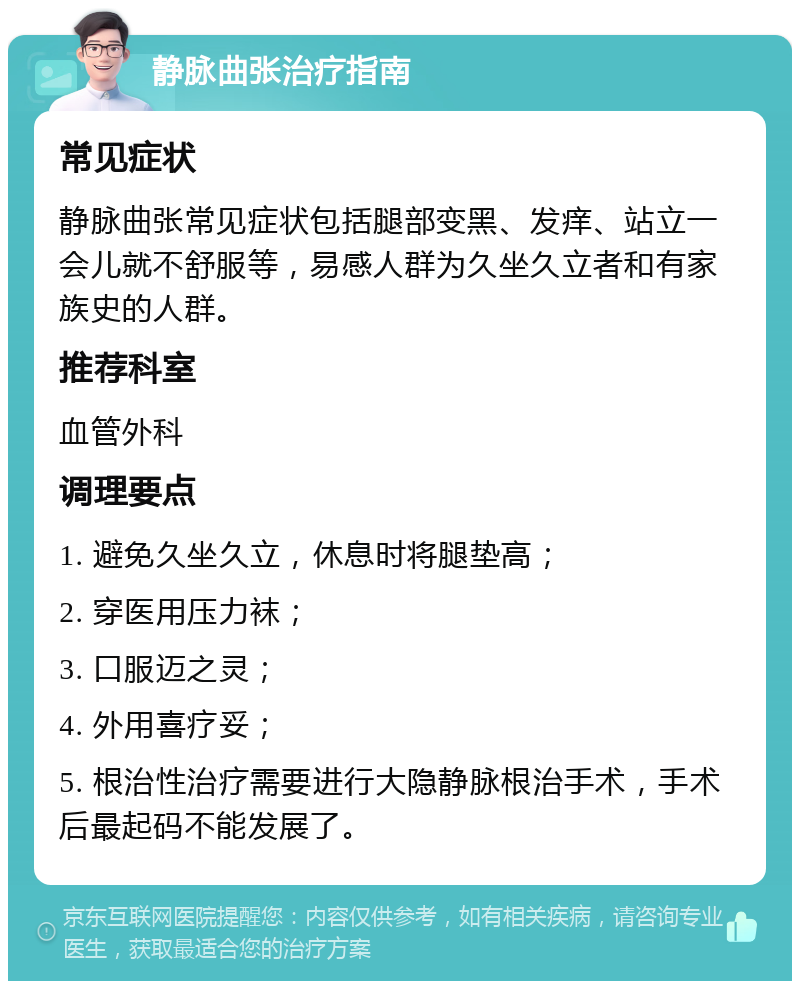 静脉曲张治疗指南 常见症状 静脉曲张常见症状包括腿部变黑、发痒、站立一会儿就不舒服等，易感人群为久坐久立者和有家族史的人群。 推荐科室 血管外科 调理要点 1. 避免久坐久立，休息时将腿垫高； 2. 穿医用压力袜； 3. 口服迈之灵； 4. 外用喜疗妥； 5. 根治性治疗需要进行大隐静脉根治手术，手术后最起码不能发展了。