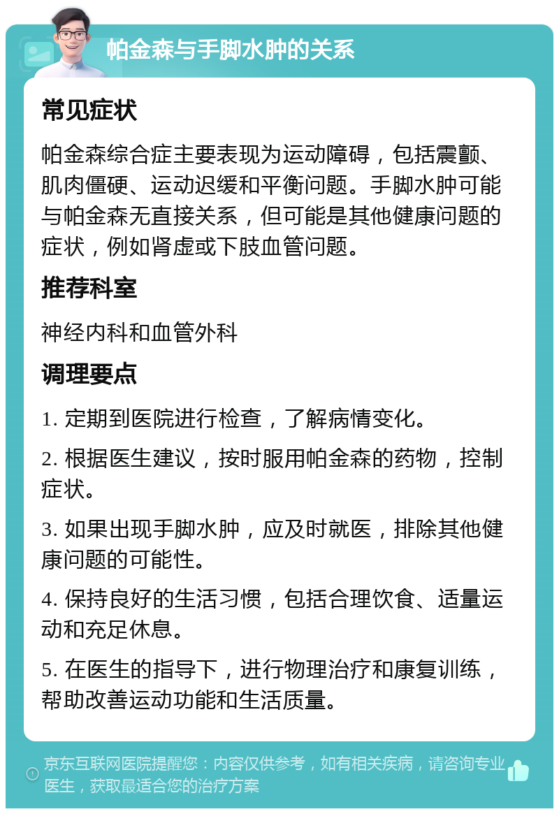 帕金森与手脚水肿的关系 常见症状 帕金森综合症主要表现为运动障碍，包括震颤、肌肉僵硬、运动迟缓和平衡问题。手脚水肿可能与帕金森无直接关系，但可能是其他健康问题的症状，例如肾虚或下肢血管问题。 推荐科室 神经内科和血管外科 调理要点 1. 定期到医院进行检查，了解病情变化。 2. 根据医生建议，按时服用帕金森的药物，控制症状。 3. 如果出现手脚水肿，应及时就医，排除其他健康问题的可能性。 4. 保持良好的生活习惯，包括合理饮食、适量运动和充足休息。 5. 在医生的指导下，进行物理治疗和康复训练，帮助改善运动功能和生活质量。