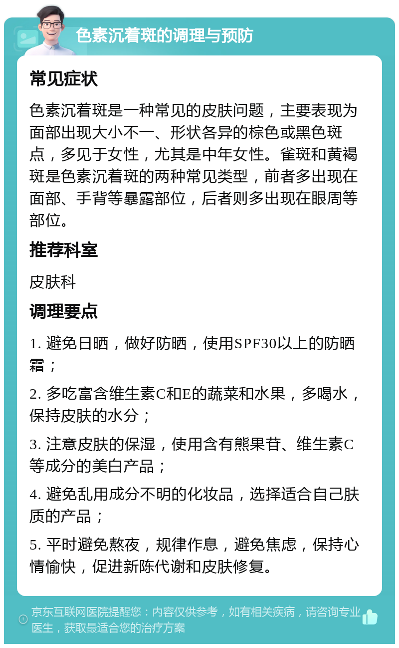 色素沉着斑的调理与预防 常见症状 色素沉着斑是一种常见的皮肤问题，主要表现为面部出现大小不一、形状各异的棕色或黑色斑点，多见于女性，尤其是中年女性。雀斑和黄褐斑是色素沉着斑的两种常见类型，前者多出现在面部、手背等暴露部位，后者则多出现在眼周等部位。 推荐科室 皮肤科 调理要点 1. 避免日晒，做好防晒，使用SPF30以上的防晒霜； 2. 多吃富含维生素C和E的蔬菜和水果，多喝水，保持皮肤的水分； 3. 注意皮肤的保湿，使用含有熊果苷、维生素C等成分的美白产品； 4. 避免乱用成分不明的化妆品，选择适合自己肤质的产品； 5. 平时避免熬夜，规律作息，避免焦虑，保持心情愉快，促进新陈代谢和皮肤修复。