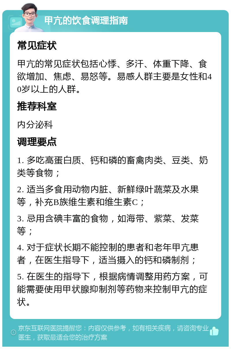 甲亢的饮食调理指南 常见症状 甲亢的常见症状包括心悸、多汗、体重下降、食欲增加、焦虑、易怒等。易感人群主要是女性和40岁以上的人群。 推荐科室 内分泌科 调理要点 1. 多吃高蛋白质、钙和磷的畜禽肉类、豆类、奶类等食物； 2. 适当多食用动物内脏、新鲜绿叶蔬菜及水果等，补充B族维生素和维生素C； 3. 忌用含碘丰富的食物，如海带、紫菜、发菜等； 4. 对于症状长期不能控制的患者和老年甲亢患者，在医生指导下，适当摄入的钙和磷制剂； 5. 在医生的指导下，根据病情调整用药方案，可能需要使用甲状腺抑制剂等药物来控制甲亢的症状。