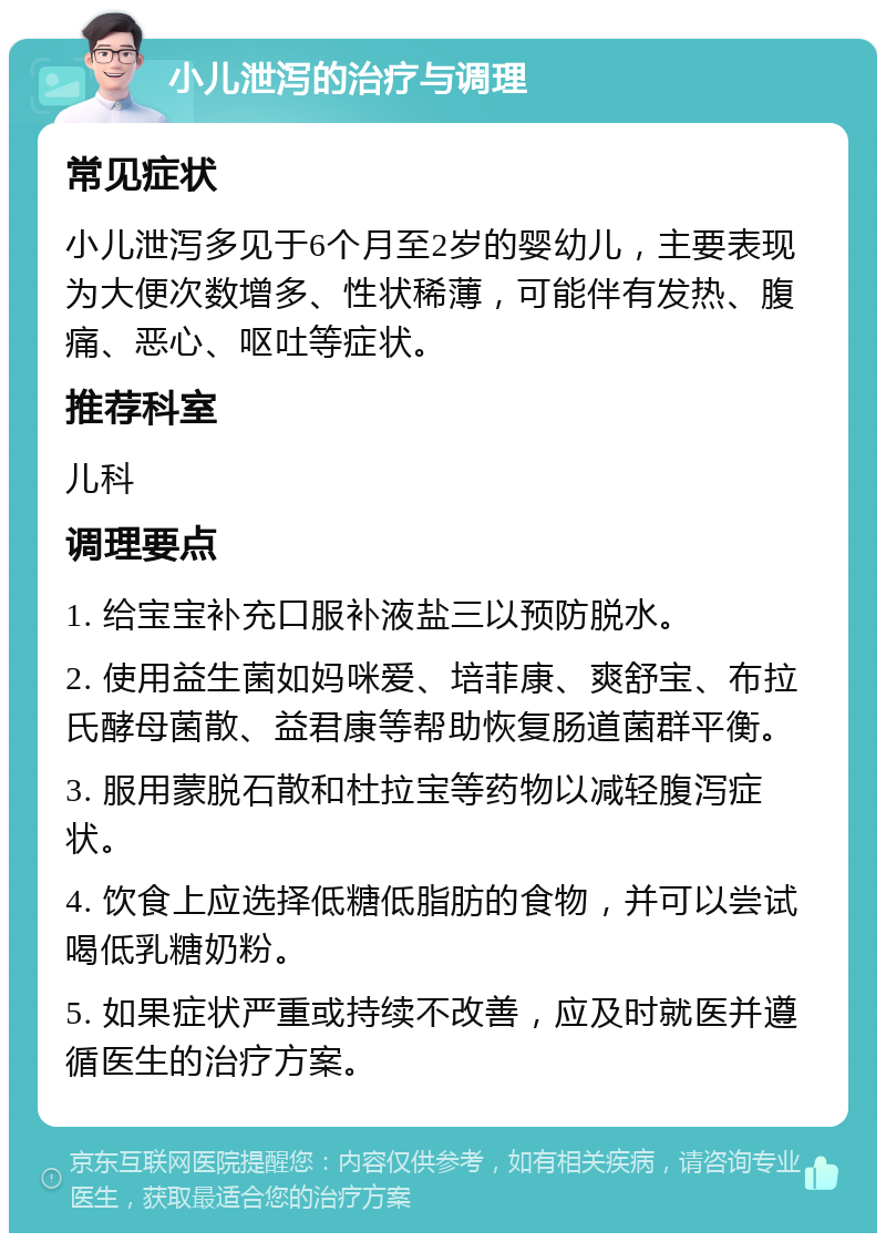 小儿泄泻的治疗与调理 常见症状 小儿泄泻多见于6个月至2岁的婴幼儿，主要表现为大便次数增多、性状稀薄，可能伴有发热、腹痛、恶心、呕吐等症状。 推荐科室 儿科 调理要点 1. 给宝宝补充口服补液盐三以预防脱水。 2. 使用益生菌如妈咪爱、培菲康、爽舒宝、布拉氏酵母菌散、益君康等帮助恢复肠道菌群平衡。 3. 服用蒙脱石散和杜拉宝等药物以减轻腹泻症状。 4. 饮食上应选择低糖低脂肪的食物，并可以尝试喝低乳糖奶粉。 5. 如果症状严重或持续不改善，应及时就医并遵循医生的治疗方案。