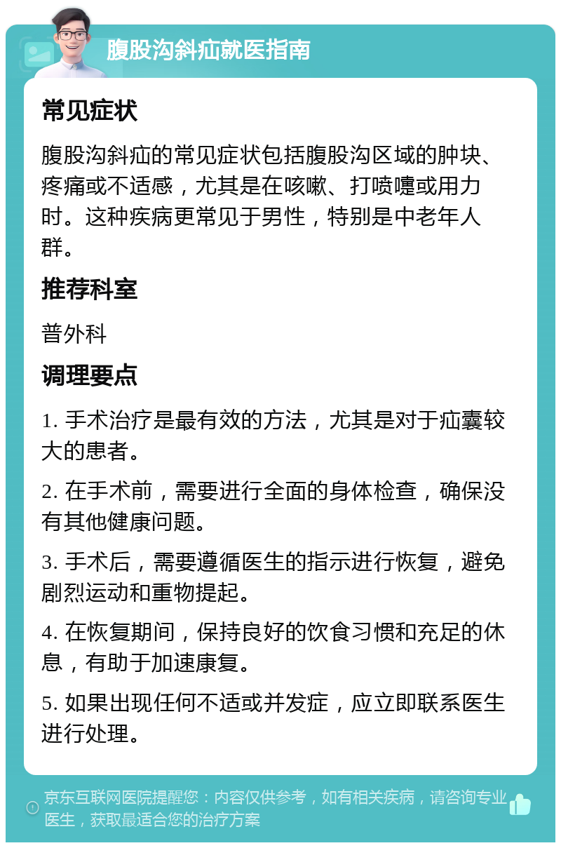 腹股沟斜疝就医指南 常见症状 腹股沟斜疝的常见症状包括腹股沟区域的肿块、疼痛或不适感，尤其是在咳嗽、打喷嚏或用力时。这种疾病更常见于男性，特别是中老年人群。 推荐科室 普外科 调理要点 1. 手术治疗是最有效的方法，尤其是对于疝囊较大的患者。 2. 在手术前，需要进行全面的身体检查，确保没有其他健康问题。 3. 手术后，需要遵循医生的指示进行恢复，避免剧烈运动和重物提起。 4. 在恢复期间，保持良好的饮食习惯和充足的休息，有助于加速康复。 5. 如果出现任何不适或并发症，应立即联系医生进行处理。