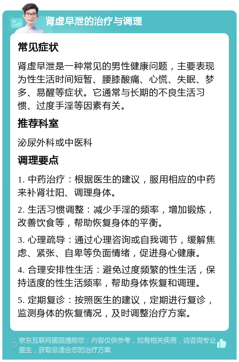 肾虚早泄的治疗与调理 常见症状 肾虚早泄是一种常见的男性健康问题，主要表现为性生活时间短暂、腰膝酸痛、心慌、失眠、梦多、易醒等症状。它通常与长期的不良生活习惯、过度手淫等因素有关。 推荐科室 泌尿外科或中医科 调理要点 1. 中药治疗：根据医生的建议，服用相应的中药来补肾壮阳、调理身体。 2. 生活习惯调整：减少手淫的频率，增加锻炼，改善饮食等，帮助恢复身体的平衡。 3. 心理疏导：通过心理咨询或自我调节，缓解焦虑、紧张、自卑等负面情绪，促进身心健康。 4. 合理安排性生活：避免过度频繁的性生活，保持适度的性生活频率，帮助身体恢复和调理。 5. 定期复诊：按照医生的建议，定期进行复诊，监测身体的恢复情况，及时调整治疗方案。