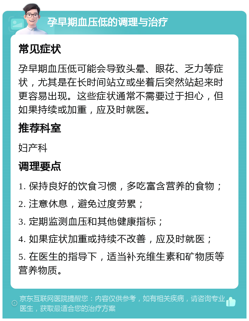 孕早期血压低的调理与治疗 常见症状 孕早期血压低可能会导致头晕、眼花、乏力等症状，尤其是在长时间站立或坐着后突然站起来时更容易出现。这些症状通常不需要过于担心，但如果持续或加重，应及时就医。 推荐科室 妇产科 调理要点 1. 保持良好的饮食习惯，多吃富含营养的食物； 2. 注意休息，避免过度劳累； 3. 定期监测血压和其他健康指标； 4. 如果症状加重或持续不改善，应及时就医； 5. 在医生的指导下，适当补充维生素和矿物质等营养物质。