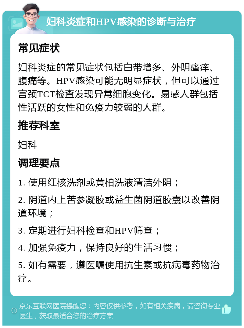 妇科炎症和HPV感染的诊断与治疗 常见症状 妇科炎症的常见症状包括白带增多、外阴瘙痒、腹痛等。HPV感染可能无明显症状，但可以通过宫颈TCT检查发现异常细胞变化。易感人群包括性活跃的女性和免疫力较弱的人群。 推荐科室 妇科 调理要点 1. 使用红核洗剂或黄柏洗液清洁外阴； 2. 阴道内上苦参凝胶或益生菌阴道胶囊以改善阴道环境； 3. 定期进行妇科检查和HPV筛查； 4. 加强免疫力，保持良好的生活习惯； 5. 如有需要，遵医嘱使用抗生素或抗病毒药物治疗。