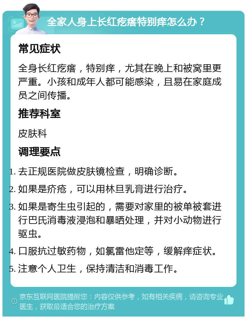 全家人身上长红疙瘩特别痒怎么办？ 常见症状 全身长红疙瘩，特别痒，尤其在晚上和被窝里更严重。小孩和成年人都可能感染，且易在家庭成员之间传播。 推荐科室 皮肤科 调理要点 去正规医院做皮肤镜检查，明确诊断。 如果是疥疮，可以用林旦乳膏进行治疗。 如果是寄生虫引起的，需要对家里的被单被套进行巴氏消毒液浸泡和暴晒处理，并对小动物进行驱虫。 口服抗过敏药物，如氯雷他定等，缓解痒症状。 注意个人卫生，保持清洁和消毒工作。