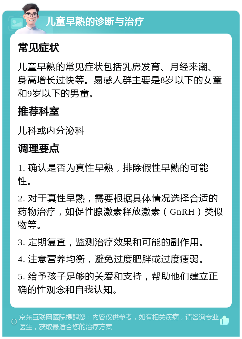 儿童早熟的诊断与治疗 常见症状 儿童早熟的常见症状包括乳房发育、月经来潮、身高增长过快等。易感人群主要是8岁以下的女童和9岁以下的男童。 推荐科室 儿科或内分泌科 调理要点 1. 确认是否为真性早熟，排除假性早熟的可能性。 2. 对于真性早熟，需要根据具体情况选择合适的药物治疗，如促性腺激素释放激素（GnRH）类似物等。 3. 定期复查，监测治疗效果和可能的副作用。 4. 注意营养均衡，避免过度肥胖或过度瘦弱。 5. 给予孩子足够的关爱和支持，帮助他们建立正确的性观念和自我认知。