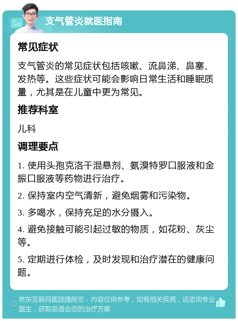 支气管炎就医指南 常见症状 支气管炎的常见症状包括咳嗽、流鼻涕、鼻塞、发热等。这些症状可能会影响日常生活和睡眠质量，尤其是在儿童中更为常见。 推荐科室 儿科 调理要点 1. 使用头孢克洛干混悬剂、氨溴特罗口服液和金振口服液等药物进行治疗。 2. 保持室内空气清新，避免烟雾和污染物。 3. 多喝水，保持充足的水分摄入。 4. 避免接触可能引起过敏的物质，如花粉、灰尘等。 5. 定期进行体检，及时发现和治疗潜在的健康问题。