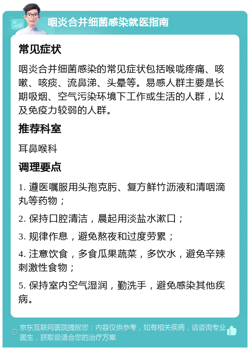 咽炎合并细菌感染就医指南 常见症状 咽炎合并细菌感染的常见症状包括喉咙疼痛、咳嗽、咳痰、流鼻涕、头晕等。易感人群主要是长期吸烟、空气污染环境下工作或生活的人群，以及免疫力较弱的人群。 推荐科室 耳鼻喉科 调理要点 1. 遵医嘱服用头孢克肟、复方鲜竹沥液和清咽滴丸等药物； 2. 保持口腔清洁，晨起用淡盐水漱口； 3. 规律作息，避免熬夜和过度劳累； 4. 注意饮食，多食瓜果蔬菜，多饮水，避免辛辣刺激性食物； 5. 保持室内空气湿润，勤洗手，避免感染其他疾病。