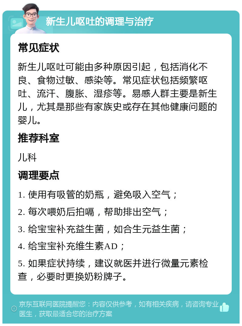 新生儿呕吐的调理与治疗 常见症状 新生儿呕吐可能由多种原因引起，包括消化不良、食物过敏、感染等。常见症状包括频繁呕吐、流汗、腹胀、湿疹等。易感人群主要是新生儿，尤其是那些有家族史或存在其他健康问题的婴儿。 推荐科室 儿科 调理要点 1. 使用有吸管的奶瓶，避免吸入空气； 2. 每次喂奶后拍嗝，帮助排出空气； 3. 给宝宝补充益生菌，如合生元益生菌； 4. 给宝宝补充维生素AD； 5. 如果症状持续，建议就医并进行微量元素检查，必要时更换奶粉牌子。