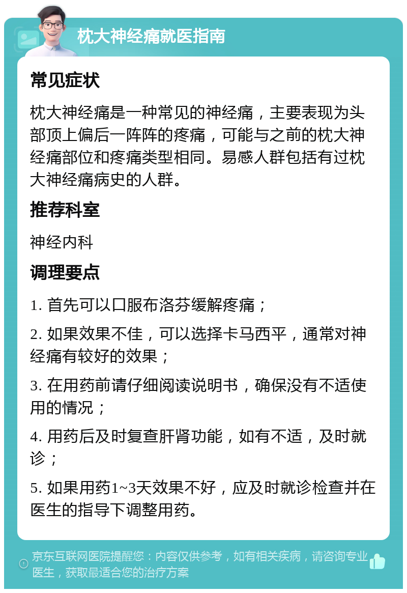 枕大神经痛就医指南 常见症状 枕大神经痛是一种常见的神经痛，主要表现为头部顶上偏后一阵阵的疼痛，可能与之前的枕大神经痛部位和疼痛类型相同。易感人群包括有过枕大神经痛病史的人群。 推荐科室 神经内科 调理要点 1. 首先可以口服布洛芬缓解疼痛； 2. 如果效果不佳，可以选择卡马西平，通常对神经痛有较好的效果； 3. 在用药前请仔细阅读说明书，确保没有不适使用的情况； 4. 用药后及时复查肝肾功能，如有不适，及时就诊； 5. 如果用药1~3天效果不好，应及时就诊检查并在医生的指导下调整用药。