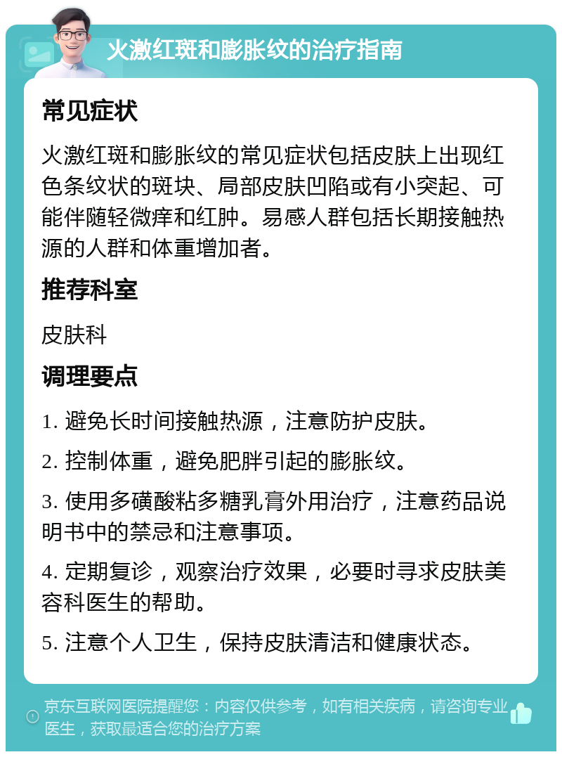 火激红斑和膨胀纹的治疗指南 常见症状 火激红斑和膨胀纹的常见症状包括皮肤上出现红色条纹状的斑块、局部皮肤凹陷或有小突起、可能伴随轻微痒和红肿。易感人群包括长期接触热源的人群和体重增加者。 推荐科室 皮肤科 调理要点 1. 避免长时间接触热源，注意防护皮肤。 2. 控制体重，避免肥胖引起的膨胀纹。 3. 使用多磺酸粘多糖乳膏外用治疗，注意药品说明书中的禁忌和注意事项。 4. 定期复诊，观察治疗效果，必要时寻求皮肤美容科医生的帮助。 5. 注意个人卫生，保持皮肤清洁和健康状态。