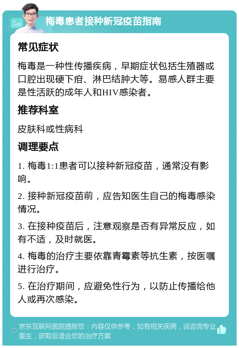 梅毒患者接种新冠疫苗指南 常见症状 梅毒是一种性传播疾病，早期症状包括生殖器或口腔出现硬下疳、淋巴结肿大等。易感人群主要是性活跃的成年人和HIV感染者。 推荐科室 皮肤科或性病科 调理要点 1. 梅毒1:1患者可以接种新冠疫苗，通常没有影响。 2. 接种新冠疫苗前，应告知医生自己的梅毒感染情况。 3. 在接种疫苗后，注意观察是否有异常反应，如有不适，及时就医。 4. 梅毒的治疗主要依靠青霉素等抗生素，按医嘱进行治疗。 5. 在治疗期间，应避免性行为，以防止传播给他人或再次感染。