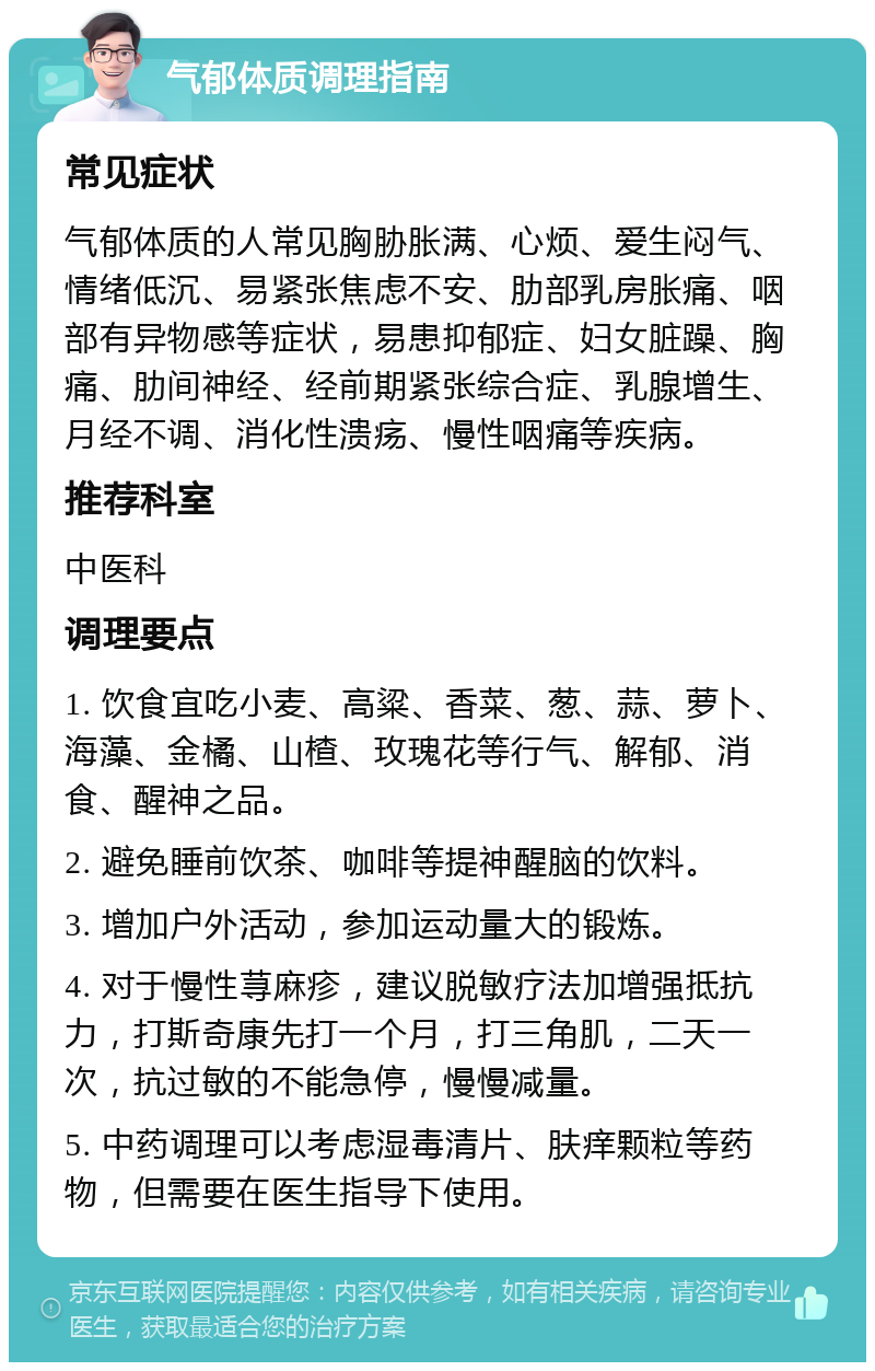 气郁体质调理指南 常见症状 气郁体质的人常见胸胁胀满、心烦、爱生闷气、情绪低沉、易紧张焦虑不安、肋部乳房胀痛、咽部有异物感等症状，易患抑郁症、妇女脏躁、胸痛、肋间神经、经前期紧张综合症、乳腺增生、月经不调、消化性溃疡、慢性咽痛等疾病。 推荐科室 中医科 调理要点 1. 饮食宜吃小麦、高粱、香菜、葱、蒜、萝卜、海藻、金橘、山楂、玫瑰花等行气、解郁、消食、醒神之品。 2. 避免睡前饮茶、咖啡等提神醒脑的饮料。 3. 增加户外活动，参加运动量大的锻炼。 4. 对于慢性荨麻疹，建议脱敏疗法加增强抵抗力，打斯奇康先打一个月，打三角肌，二天一次，抗过敏的不能急停，慢慢减量。 5. 中药调理可以考虑湿毒清片、肤痒颗粒等药物，但需要在医生指导下使用。