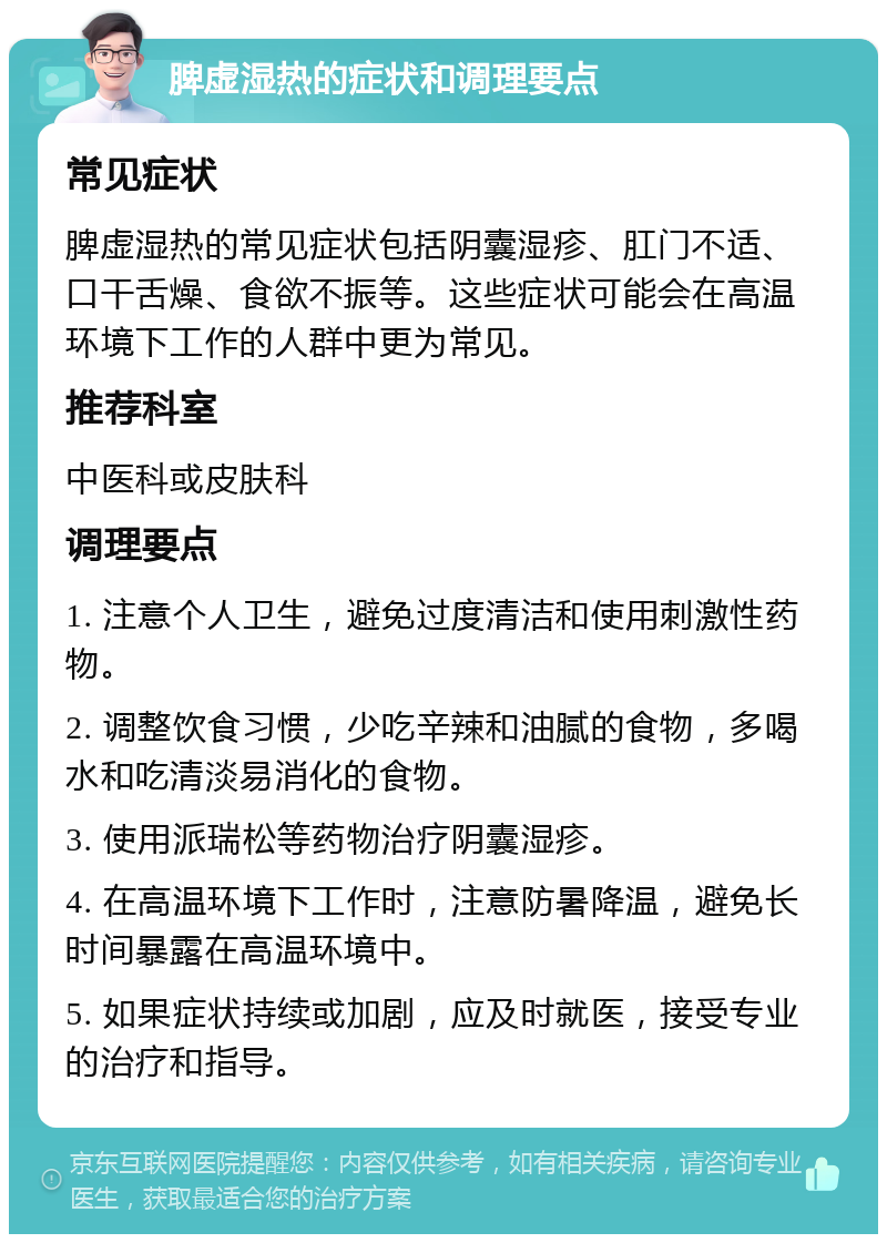 脾虚湿热的症状和调理要点 常见症状 脾虚湿热的常见症状包括阴囊湿疹、肛门不适、口干舌燥、食欲不振等。这些症状可能会在高温环境下工作的人群中更为常见。 推荐科室 中医科或皮肤科 调理要点 1. 注意个人卫生，避免过度清洁和使用刺激性药物。 2. 调整饮食习惯，少吃辛辣和油腻的食物，多喝水和吃清淡易消化的食物。 3. 使用派瑞松等药物治疗阴囊湿疹。 4. 在高温环境下工作时，注意防暑降温，避免长时间暴露在高温环境中。 5. 如果症状持续或加剧，应及时就医，接受专业的治疗和指导。