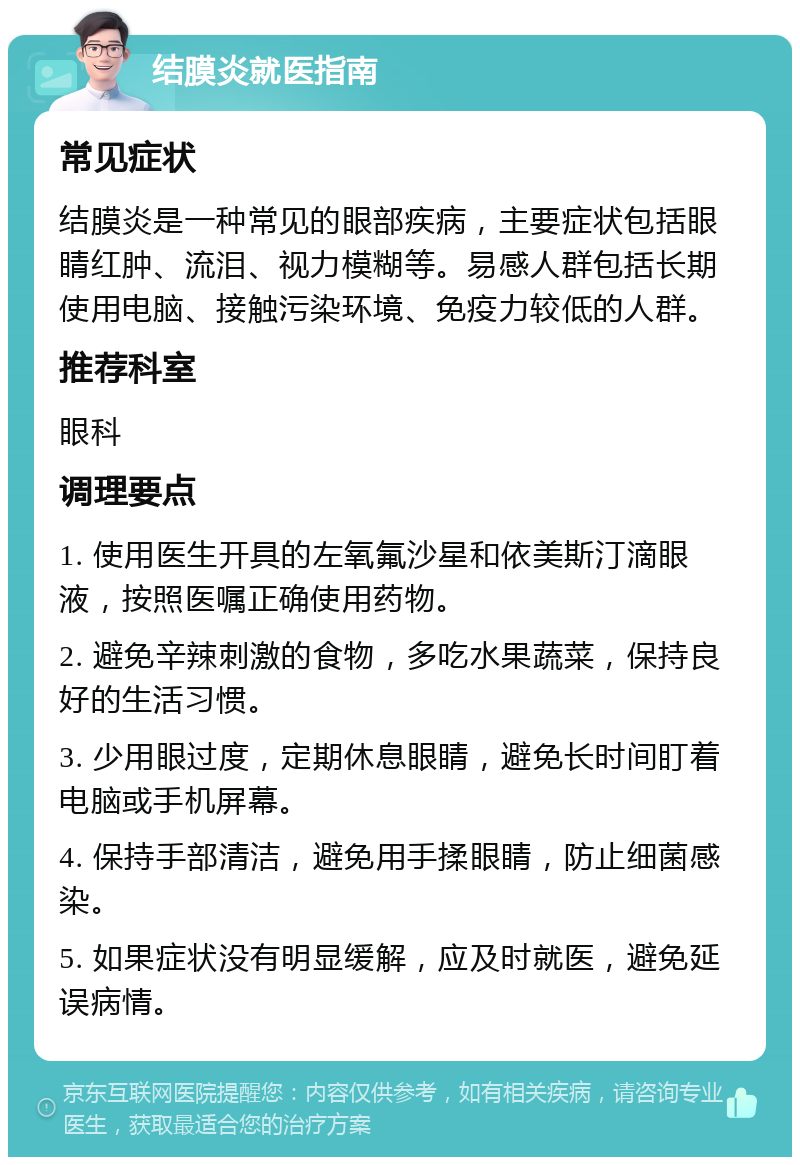 结膜炎就医指南 常见症状 结膜炎是一种常见的眼部疾病，主要症状包括眼睛红肿、流泪、视力模糊等。易感人群包括长期使用电脑、接触污染环境、免疫力较低的人群。 推荐科室 眼科 调理要点 1. 使用医生开具的左氧氟沙星和依美斯汀滴眼液，按照医嘱正确使用药物。 2. 避免辛辣刺激的食物，多吃水果蔬菜，保持良好的生活习惯。 3. 少用眼过度，定期休息眼睛，避免长时间盯着电脑或手机屏幕。 4. 保持手部清洁，避免用手揉眼睛，防止细菌感染。 5. 如果症状没有明显缓解，应及时就医，避免延误病情。