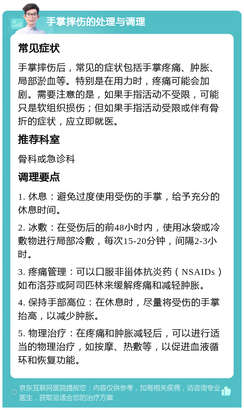 手掌摔伤的处理与调理 常见症状 手掌摔伤后，常见的症状包括手掌疼痛、肿胀、局部淤血等。特别是在用力时，疼痛可能会加剧。需要注意的是，如果手指活动不受限，可能只是软组织损伤；但如果手指活动受限或伴有骨折的症状，应立即就医。 推荐科室 骨科或急诊科 调理要点 1. 休息：避免过度使用受伤的手掌，给予充分的休息时间。 2. 冰敷：在受伤后的前48小时内，使用冰袋或冷敷物进行局部冷敷，每次15-20分钟，间隔2-3小时。 3. 疼痛管理：可以口服非甾体抗炎药（NSAIDs）如布洛芬或阿司匹林来缓解疼痛和减轻肿胀。 4. 保持手部高位：在休息时，尽量将受伤的手掌抬高，以减少肿胀。 5. 物理治疗：在疼痛和肿胀减轻后，可以进行适当的物理治疗，如按摩、热敷等，以促进血液循环和恢复功能。