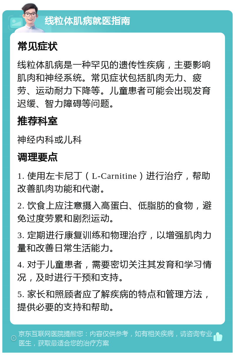 线粒体肌病就医指南 常见症状 线粒体肌病是一种罕见的遗传性疾病，主要影响肌肉和神经系统。常见症状包括肌肉无力、疲劳、运动耐力下降等。儿童患者可能会出现发育迟缓、智力障碍等问题。 推荐科室 神经内科或儿科 调理要点 1. 使用左卡尼丁（L-Carnitine）进行治疗，帮助改善肌肉功能和代谢。 2. 饮食上应注意摄入高蛋白、低脂肪的食物，避免过度劳累和剧烈运动。 3. 定期进行康复训练和物理治疗，以增强肌肉力量和改善日常生活能力。 4. 对于儿童患者，需要密切关注其发育和学习情况，及时进行干预和支持。 5. 家长和照顾者应了解疾病的特点和管理方法，提供必要的支持和帮助。