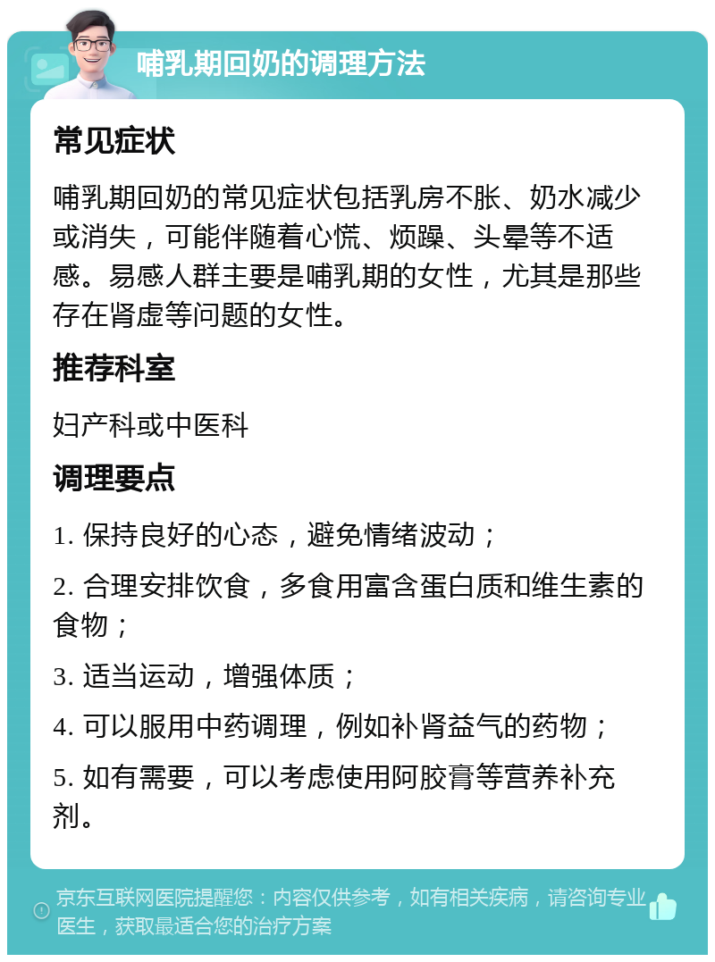 哺乳期回奶的调理方法 常见症状 哺乳期回奶的常见症状包括乳房不胀、奶水减少或消失，可能伴随着心慌、烦躁、头晕等不适感。易感人群主要是哺乳期的女性，尤其是那些存在肾虚等问题的女性。 推荐科室 妇产科或中医科 调理要点 1. 保持良好的心态，避免情绪波动； 2. 合理安排饮食，多食用富含蛋白质和维生素的食物； 3. 适当运动，增强体质； 4. 可以服用中药调理，例如补肾益气的药物； 5. 如有需要，可以考虑使用阿胶膏等营养补充剂。