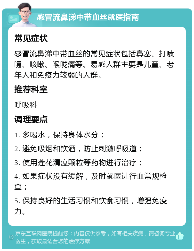 感冒流鼻涕中带血丝就医指南 常见症状 感冒流鼻涕中带血丝的常见症状包括鼻塞、打喷嚏、咳嗽、喉咙痛等。易感人群主要是儿童、老年人和免疫力较弱的人群。 推荐科室 呼吸科 调理要点 1. 多喝水，保持身体水分； 2. 避免吸烟和饮酒，防止刺激呼吸道； 3. 使用莲花清瘟颗粒等药物进行治疗； 4. 如果症状没有缓解，及时就医进行血常规检查； 5. 保持良好的生活习惯和饮食习惯，增强免疫力。