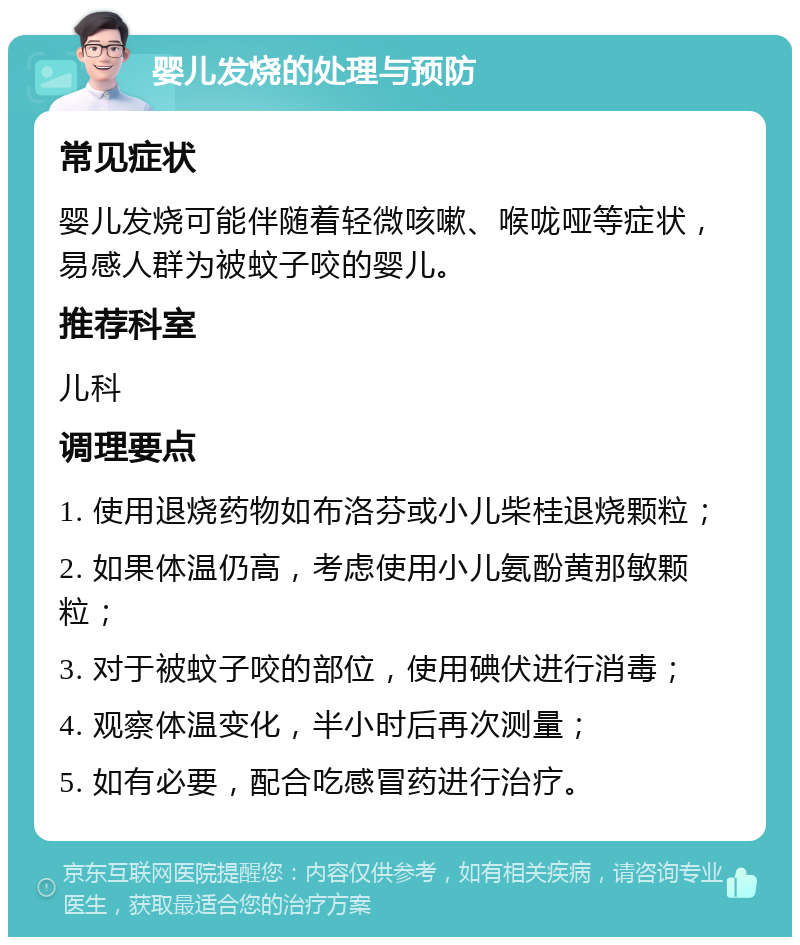 婴儿发烧的处理与预防 常见症状 婴儿发烧可能伴随着轻微咳嗽、喉咙哑等症状，易感人群为被蚊子咬的婴儿。 推荐科室 儿科 调理要点 1. 使用退烧药物如布洛芬或小儿柴桂退烧颗粒； 2. 如果体温仍高，考虑使用小儿氨酚黄那敏颗粒； 3. 对于被蚊子咬的部位，使用碘伏进行消毒； 4. 观察体温变化，半小时后再次测量； 5. 如有必要，配合吃感冒药进行治疗。