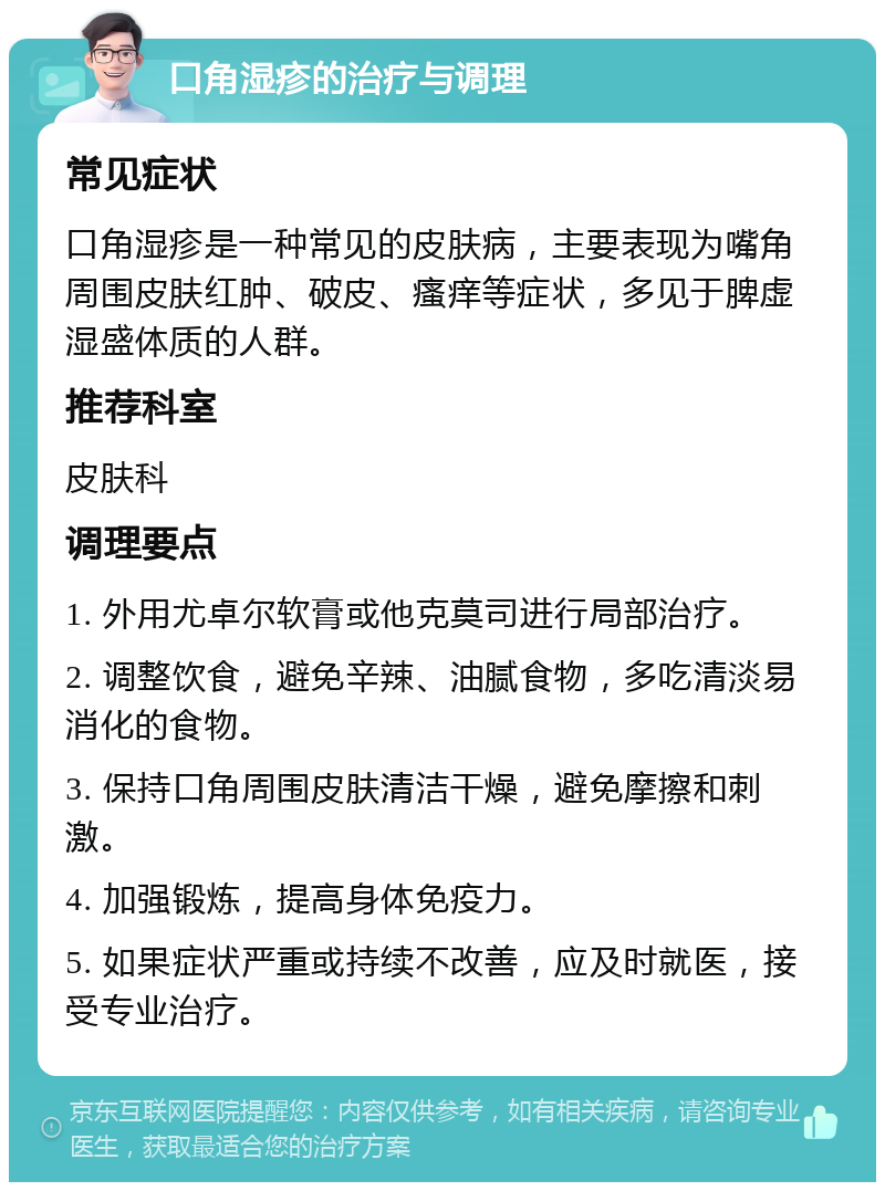 口角湿疹的治疗与调理 常见症状 口角湿疹是一种常见的皮肤病，主要表现为嘴角周围皮肤红肿、破皮、瘙痒等症状，多见于脾虚湿盛体质的人群。 推荐科室 皮肤科 调理要点 1. 外用尤卓尔软膏或他克莫司进行局部治疗。 2. 调整饮食，避免辛辣、油腻食物，多吃清淡易消化的食物。 3. 保持口角周围皮肤清洁干燥，避免摩擦和刺激。 4. 加强锻炼，提高身体免疫力。 5. 如果症状严重或持续不改善，应及时就医，接受专业治疗。