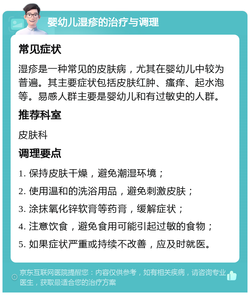 婴幼儿湿疹的治疗与调理 常见症状 湿疹是一种常见的皮肤病，尤其在婴幼儿中较为普遍。其主要症状包括皮肤红肿、瘙痒、起水泡等。易感人群主要是婴幼儿和有过敏史的人群。 推荐科室 皮肤科 调理要点 1. 保持皮肤干燥，避免潮湿环境； 2. 使用温和的洗浴用品，避免刺激皮肤； 3. 涂抹氧化锌软膏等药膏，缓解症状； 4. 注意饮食，避免食用可能引起过敏的食物； 5. 如果症状严重或持续不改善，应及时就医。