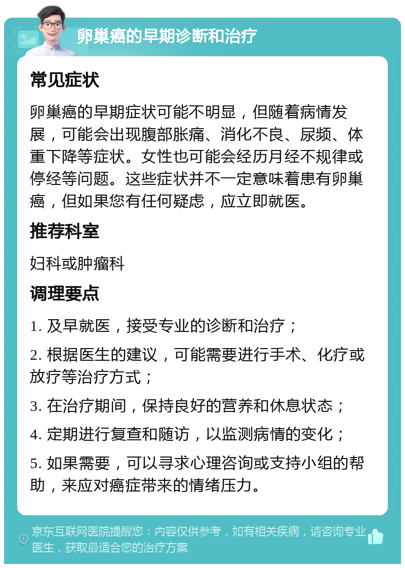 卵巢癌的早期诊断和治疗 常见症状 卵巢癌的早期症状可能不明显，但随着病情发展，可能会出现腹部胀痛、消化不良、尿频、体重下降等症状。女性也可能会经历月经不规律或停经等问题。这些症状并不一定意味着患有卵巢癌，但如果您有任何疑虑，应立即就医。 推荐科室 妇科或肿瘤科 调理要点 1. 及早就医，接受专业的诊断和治疗； 2. 根据医生的建议，可能需要进行手术、化疗或放疗等治疗方式； 3. 在治疗期间，保持良好的营养和休息状态； 4. 定期进行复查和随访，以监测病情的变化； 5. 如果需要，可以寻求心理咨询或支持小组的帮助，来应对癌症带来的情绪压力。