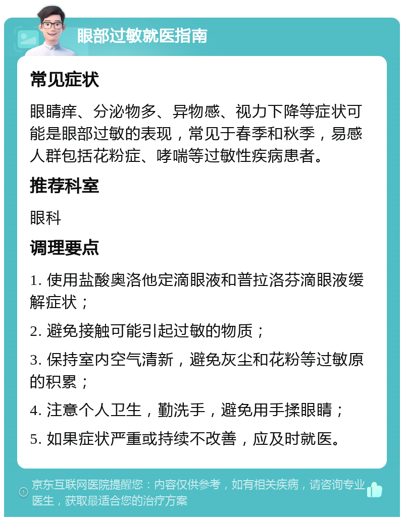 眼部过敏就医指南 常见症状 眼睛痒、分泌物多、异物感、视力下降等症状可能是眼部过敏的表现，常见于春季和秋季，易感人群包括花粉症、哮喘等过敏性疾病患者。 推荐科室 眼科 调理要点 1. 使用盐酸奥洛他定滴眼液和普拉洛芬滴眼液缓解症状； 2. 避免接触可能引起过敏的物质； 3. 保持室内空气清新，避免灰尘和花粉等过敏原的积累； 4. 注意个人卫生，勤洗手，避免用手揉眼睛； 5. 如果症状严重或持续不改善，应及时就医。