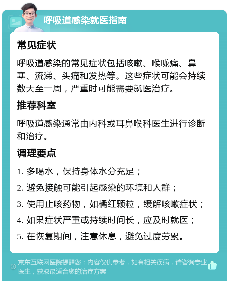 呼吸道感染就医指南 常见症状 呼吸道感染的常见症状包括咳嗽、喉咙痛、鼻塞、流涕、头痛和发热等。这些症状可能会持续数天至一周，严重时可能需要就医治疗。 推荐科室 呼吸道感染通常由内科或耳鼻喉科医生进行诊断和治疗。 调理要点 1. 多喝水，保持身体水分充足； 2. 避免接触可能引起感染的环境和人群； 3. 使用止咳药物，如橘红颗粒，缓解咳嗽症状； 4. 如果症状严重或持续时间长，应及时就医； 5. 在恢复期间，注意休息，避免过度劳累。