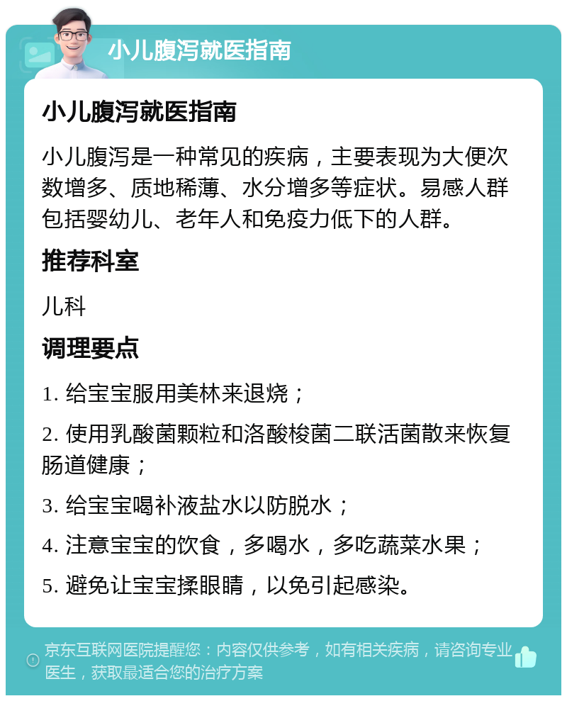 小儿腹泻就医指南 小儿腹泻就医指南 小儿腹泻是一种常见的疾病，主要表现为大便次数增多、质地稀薄、水分增多等症状。易感人群包括婴幼儿、老年人和免疫力低下的人群。 推荐科室 儿科 调理要点 1. 给宝宝服用美林来退烧； 2. 使用乳酸菌颗粒和洛酸梭菌二联活菌散来恢复肠道健康； 3. 给宝宝喝补液盐水以防脱水； 4. 注意宝宝的饮食，多喝水，多吃蔬菜水果； 5. 避免让宝宝揉眼睛，以免引起感染。