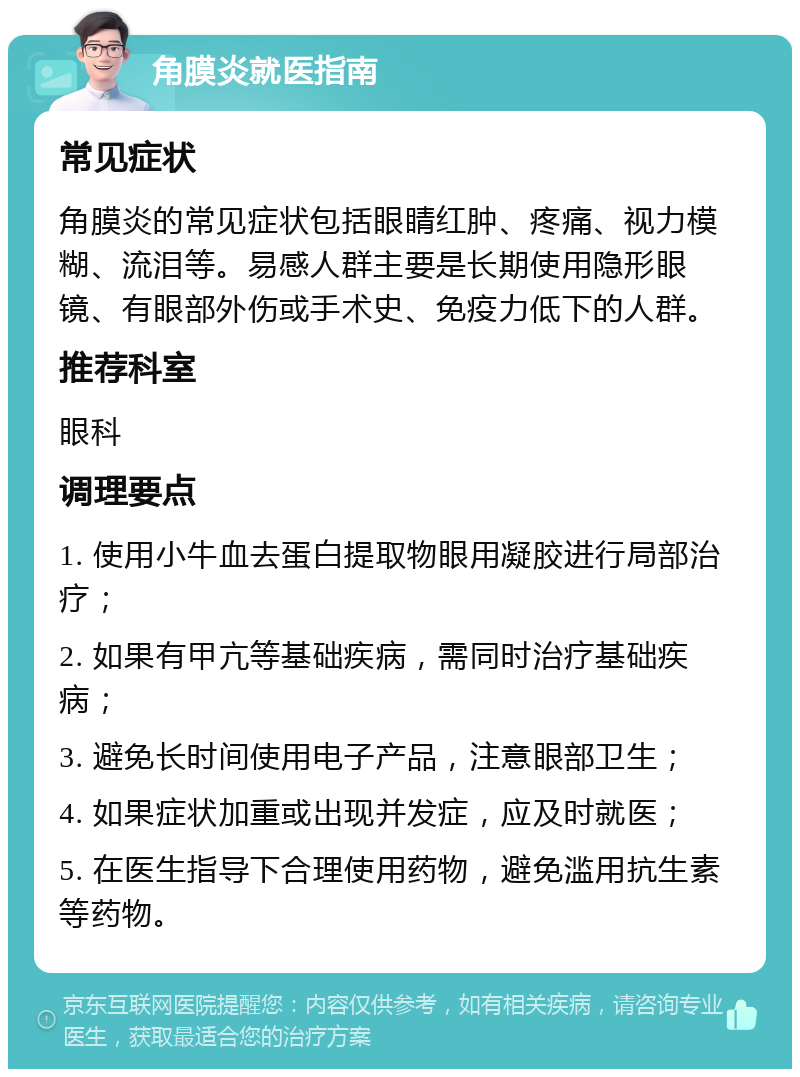 角膜炎就医指南 常见症状 角膜炎的常见症状包括眼睛红肿、疼痛、视力模糊、流泪等。易感人群主要是长期使用隐形眼镜、有眼部外伤或手术史、免疫力低下的人群。 推荐科室 眼科 调理要点 1. 使用小牛血去蛋白提取物眼用凝胶进行局部治疗； 2. 如果有甲亢等基础疾病，需同时治疗基础疾病； 3. 避免长时间使用电子产品，注意眼部卫生； 4. 如果症状加重或出现并发症，应及时就医； 5. 在医生指导下合理使用药物，避免滥用抗生素等药物。